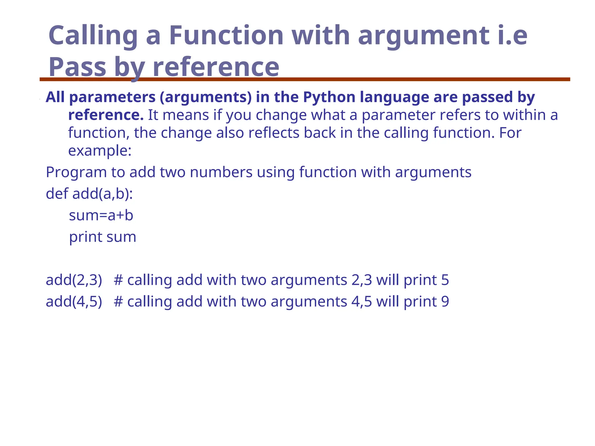 Calling a Function with argument i.e
Pass by reference
All parameters (arguments) in the Python language are passed by
reference. It means if you change what a parameter refers to within a
function, the change also reflects back in the calling function. For
example:
Program to add two numbers using function with arguments
def add(a,b):
sum=a+b
print sum
add(2,3) # calling add with two arguments 2,3 will print 5
add(4,5) # calling add with two arguments 4,5 will print 9
 
