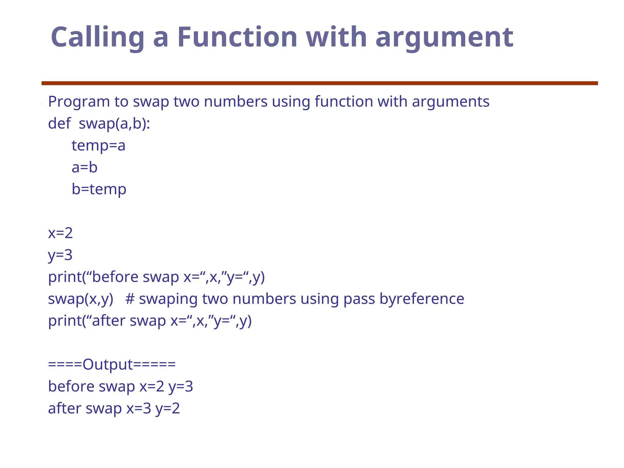 Calling a Function with argument
Program to swap two numbers using function with arguments
def swap(a,b):
temp=a
a=b
b=temp
x=2
y=3
print(“before swap x=“,x,”y=“,y)
swap(x,y) # swaping two numbers using pass byreference
print(“after swap x=“,x,”y=“,y)
====Output=====
before swap x=2 y=3
after swap x=3 y=2
 