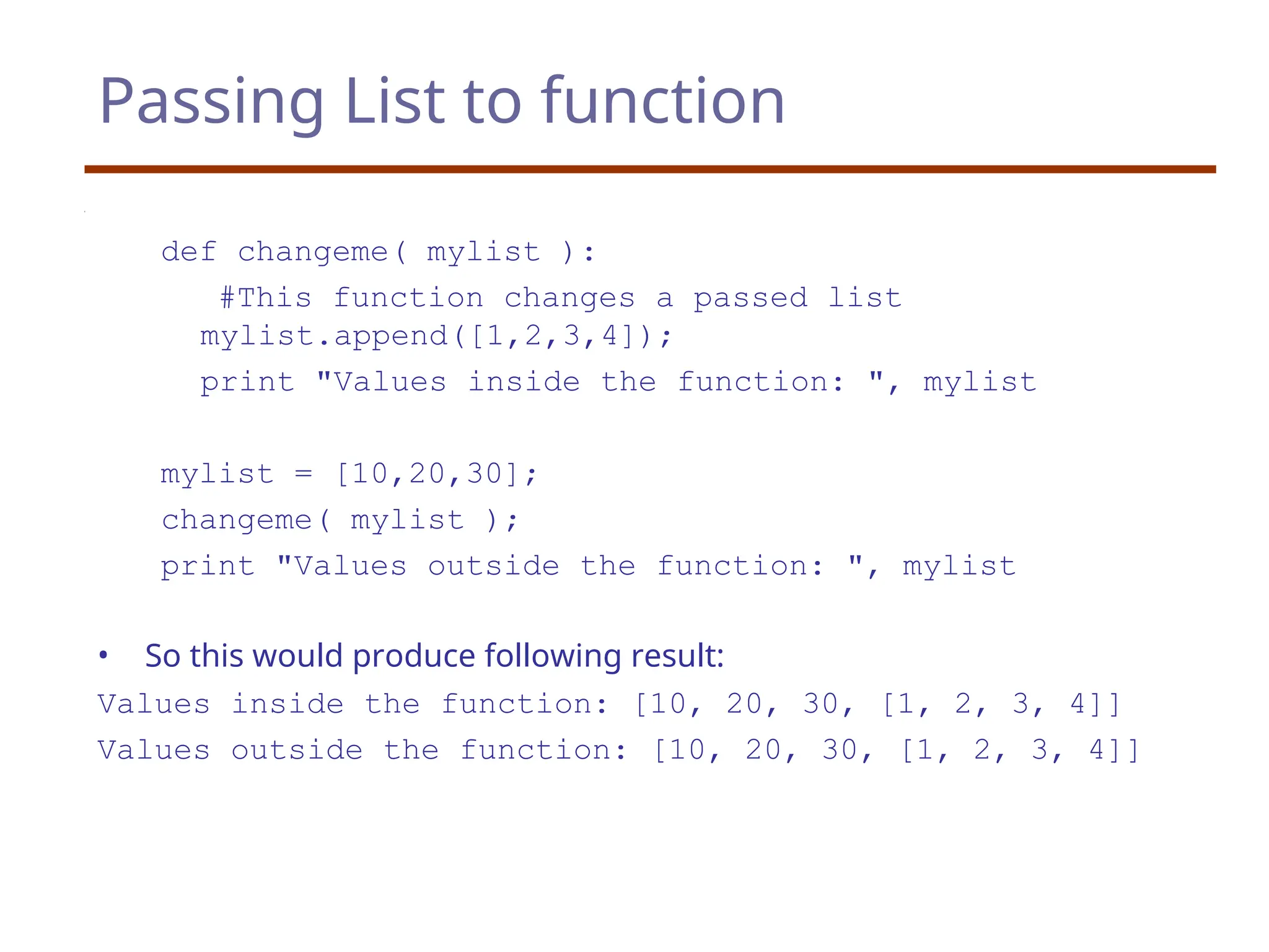 Passing List to function
def changeme( mylist ):
#This function changes a passed list
mylist.append([1,2,3,4]);
print "Values inside the function: ", mylist
mylist = [10,20,30];
changeme( mylist );
print "Values outside the function: ", mylist
• So this would produce following result:
Values inside the function: [10, 20, 30, [1, 2, 3, 4]]
Values outside the function: [10, 20, 30, [1, 2, 3, 4]]
 