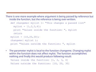 There is one more example where argument is being passed by reference but
inside the function, but the reference is being over-written.
def changeme( mylist ): "This changes a passed list"
mylist = [1,2,3,4];
print "Values inside the function: ", mylist
return
mylist = [10,20,30];
changeme( mylist );
print "Values outside the function: ", mylist
• The parameter mylist is local to the function changeme. Changing mylist
within the function does not affect mylist. The function accomplishes
nothing and finally this would produce following result:
Values inside the function: [1, 2, 3, 4]
Values outside the function: [10, 20, 30]
 