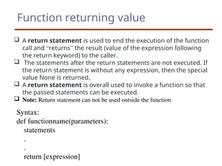 Function returning value
 A return statement is used to end the execution of the function
call and “returns” the result (value of the expression following
the return keyword) to the caller.
 The statements after the return statements are not executed. If
the return statement is without any expression, then the special
value None is returned.
 A return statement is overall used to invoke a function so that
the passed statements can be executed.
 Note: Return statement can not be used outside the function.
Syntax:
def functionname(parameters):
statements
.
.
return [expression]
 
