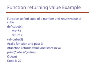 Function returning value Example
Function to find cube of a number and return value of
cube
def cube(x):
r=x**3
return r
val=cube(3)
#calls function and pass 3
#function returns value and store in val
print(“cube is”,value)
Output
Cube is 27
 