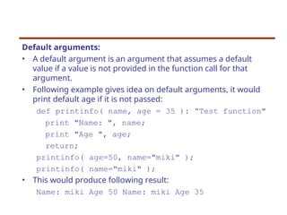 Default arguments:
• A default argument is an argument that assumes a default
value if a value is not provided in the function call for that
argument.
• Following example gives idea on default arguments, it would
print default age if it is not passed:
def printinfo( name, age = 35 ): “Test function"
print "Name: ", name;
print "Age ", age;
return;
printinfo( age=50, name="miki" );
printinfo( name="miki" );
• This would produce following result:
Name: miki Age 50 Name: miki Age 35
 