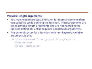 Variable-length arguments:
• You may need to process a function for more arguments than
you specified while defining the function. These arguments are
called variable-length arguments and are not named in the
function definition, unlike required and default arguments.
• The general syntax for a function with non-keyword variable
arguments is this:
def functionname([formal_args,] *args_tuple ):
function_code
return [expression]
 