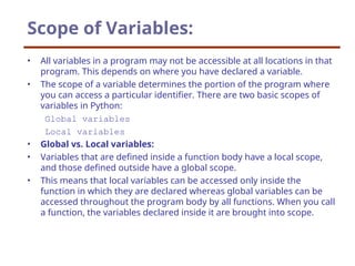 Scope of Variables:
• All variables in a program may not be accessible at all locations in that
program. This depends on where you have declared a variable.
• The scope of a variable determines the portion of the program where
you can access a particular identifier. There are two basic scopes of
variables in Python:
Global variables
Local variables
• Global vs. Local variables:
• Variables that are defined inside a function body have a local scope,
and those defined outside have a global scope.
• This means that local variables can be accessed only inside the
function in which they are declared whereas global variables can be
accessed throughout the program body by all functions. When you call
a function, the variables declared inside it are brought into scope.
 