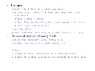 • Example:
total = 0; # This is global variable.
def sum( arg1, arg2 ): # arg1 and arg2 are local
variables
total = arg1 + arg2;
print "Inside the function local total : ", total
# Now call sum function
sum( 10, 20 );
print "Outside the function global total : ", total
• This would produce following result:
Inside the function local total : 30
Outside the function global total : 0
Note:
1.Scope of local variables is within function
2.Scope of global variables is outside function also.
 