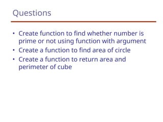 Questions
• Create function to find whether number is
prime or not using function with argument
• Create a function to find area of circle
• Create a function to return area and
perimeter of cube
 