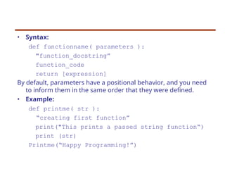 • Syntax:
def functionname( parameters ):
"function_docstring”
function_code
return [expression]
By default, parameters have a positional behavior, and you need
to inform them in the same order that they were defined.
• Example:
def printme( str ):
“creating first function”
print("This prints a passed string function“)
print (str)
Printme(“Happy Programming!”)
 