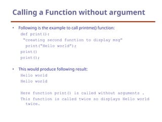 Calling a Function without argument
• Following is the example to call printme() function:
def print():
“creating second function to display msg”
print(“Hello world”);
print()
print();
• This would produce following result:
Hello world
Hello world
Here function print() is called without arguments .
This function is called twice so displays Hello world
twice.
 