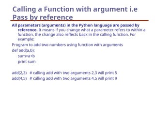 Calling a Function with argument i.e
Pass by reference
All parameters (arguments) in the Python language are passed by
reference. It means if you change what a parameter refers to within a
function, the change also reflects back in the calling function. For
example:
Program to add two numbers using function with arguments
def add(a,b):
sum=a+b
print sum
add(2,3) # calling add with two arguments 2,3 will print 5
add(4,5) # calling add with two arguments 4,5 will print 9
 