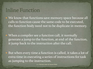  We know that functions save memory space because all
calls to function cause the same code to be executed,
the function body need not to be duplicate in memory.
 When a compiler see a function call, it normally
generate a jump to the function, at end of the function,
it jump back to the instruction after the call.
 But when every time a function is called, it takes a lot of
extra time in executing a series of instructions for task
as jumping to the instruction.
c++ lecture note by hansa halai
 