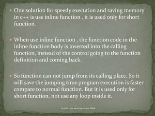  One solution for speedy execution and saving memory
in c++ is use inline function , it is used only for short
function.
 When use inline function , the function code in the
inline function body is inserted into the calling
function, instead of the control going to the function
definition and coming back.
 So function can not jump from its calling place. So it
will save the jumping time program execution is faster
compare to normal function. But it is used only for
short function, not use any loop inside it.
c++ lecture note by hansa halai
 