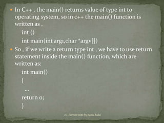  In C++ , the main() returns value of type int to
operating system, so in c++ the main() function is
written as ,
int ()
int main(int arg1,char *argv[])
 So , if we write a return type int , we have to use return
statement inside the main() function, which are
written as:
int main()
{
…
return 0;
}
c++ lecture note by hansa halai
 