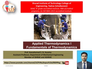 Prof. Avesahemad S. N. Husainy
Assistant Professor, Department of Mechanical Engineering
Member of ISHRAE and ASHRAE
Applied Thermodynamics I
Fundamentals of Thermodynamics
https://www.youtube.com/channel/UCPVNu2txpcsFU2eZf0DPRsg
Sharad Institute of Technology College of
Engineering, Yadrav (Ichalkaranji)
NAAC ‘A’ grade accredited institute, NBA accredited
programs, An ISO 9001:2015 accredited institute.
12/25/2023 ASNH 1
 