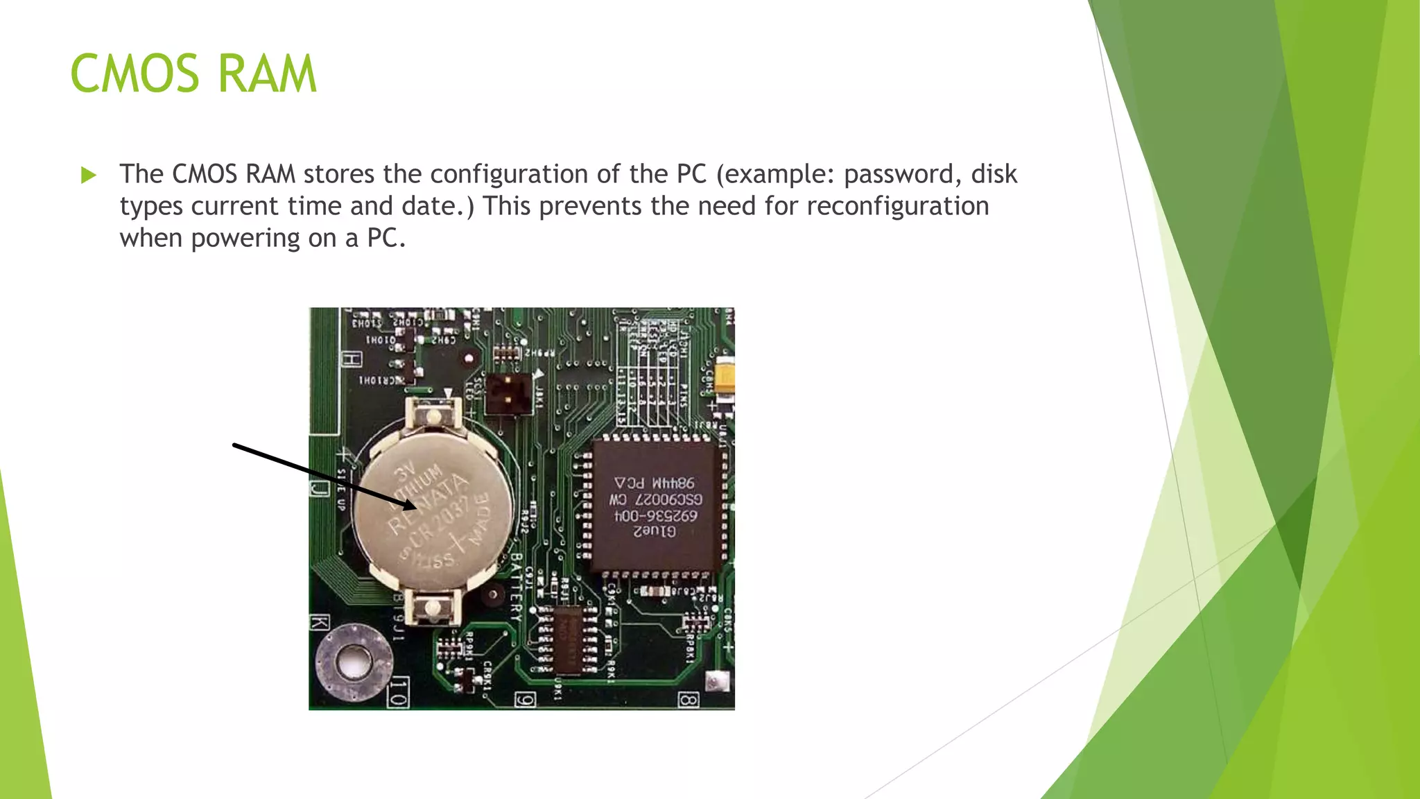 CMOS RAM
 The CMOS RAM stores the configuration of the PC (example: password, disk
types current time and date.) This prevents the need for reconfiguration
when powering on a PC.
 