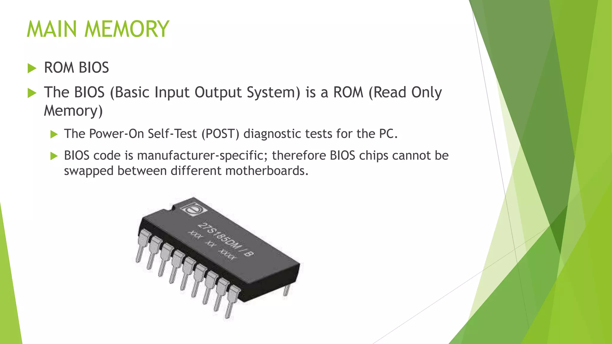 MAIN MEMORY
 ROM BIOS
 The BIOS (Basic Input Output System) is a ROM (Read Only
Memory)
 The Power-On Self-Test (POST) diagnostic tests for the PC.
 BIOS code is manufacturer-specific; therefore BIOS chips cannot be
swapped between different motherboards.
 