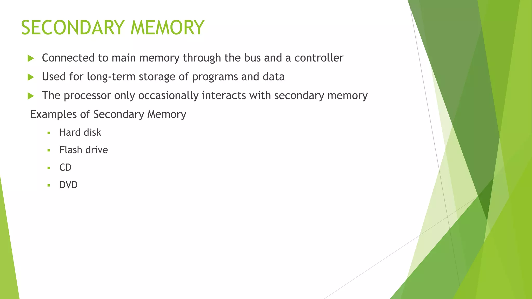 SECONDARY MEMORY
 Connected to main memory through the bus and a controller
 Used for long-term storage of programs and data
 The processor only occasionally interacts with secondary memory
Examples of Secondary Memory
 Hard disk
 Flash drive
 CD
 DVD
 