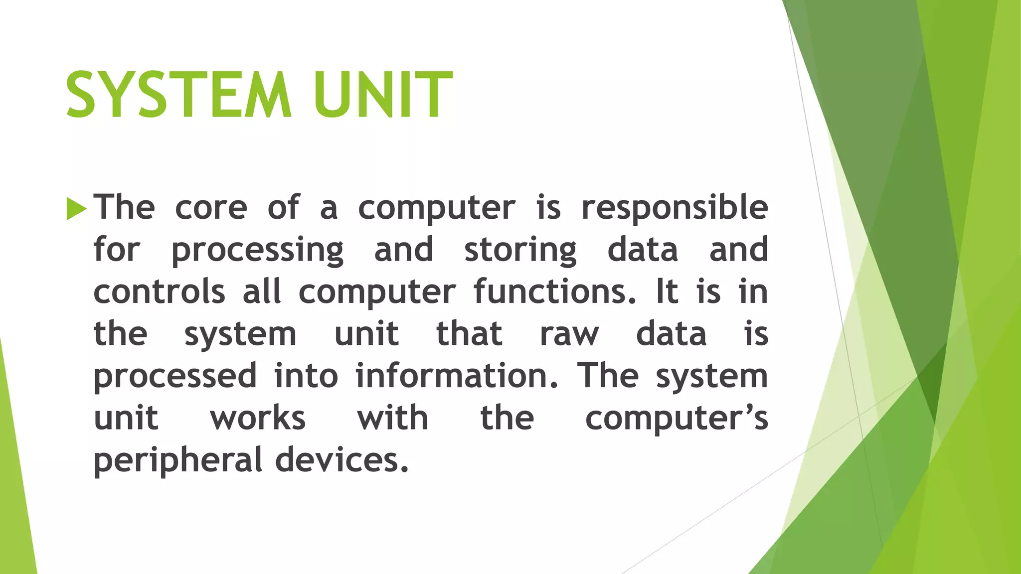 SYSTEM UNIT
The core of a computer is responsible
for processing and storing data and
controls all computer functions. It is in
the system unit that raw data is
processed into information. The system
unit works with the computer’s
peripheral devices.
 