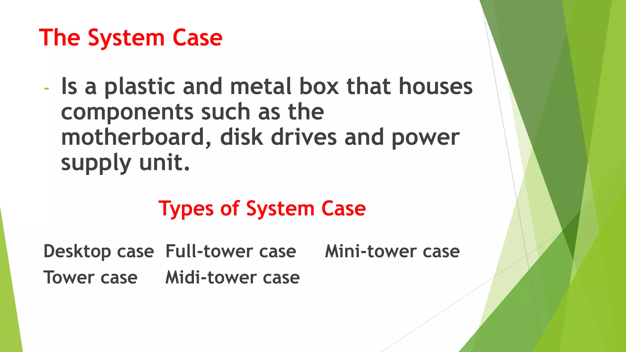 The System Case
- Is a plastic and metal box that houses
components such as the
motherboard, disk drives and power
supply unit.
Types of System Case
Desktop case Full-tower case Mini-tower case
Tower case Midi-tower case
 