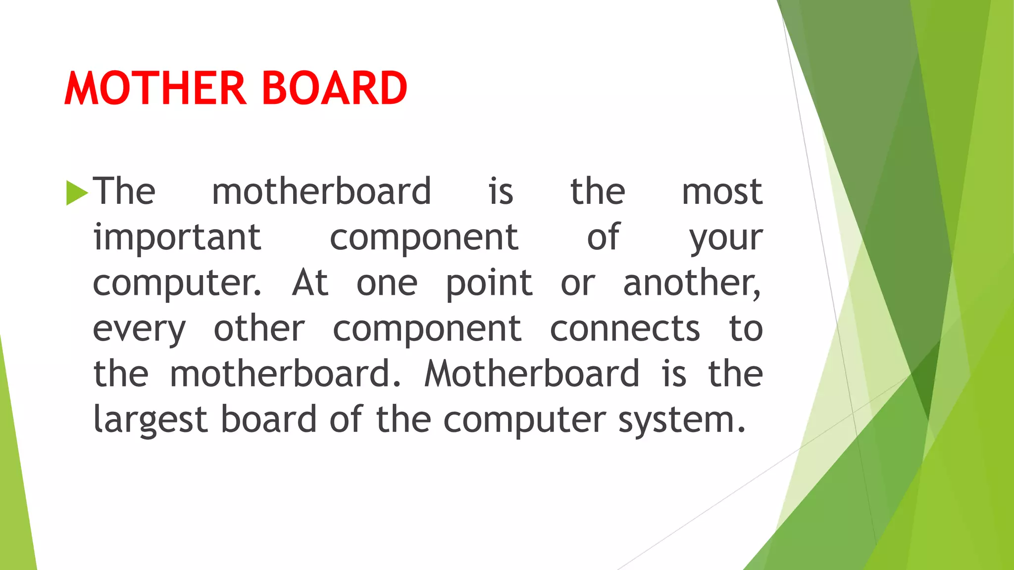 MOTHER BOARD
The motherboard is the most
important component of your
computer. At one point or another,
every other component connects to
the motherboard. Motherboard is the
largest board of the computer system.
 