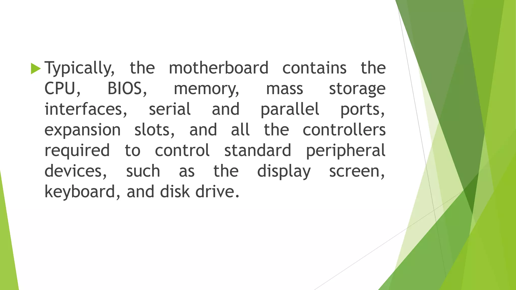  Typically, the motherboard contains the
CPU, BIOS, memory, mass storage
interfaces, serial and parallel ports,
expansion slots, and all the controllers
required to control standard peripheral
devices, such as the display screen,
keyboard, and disk drive.
 