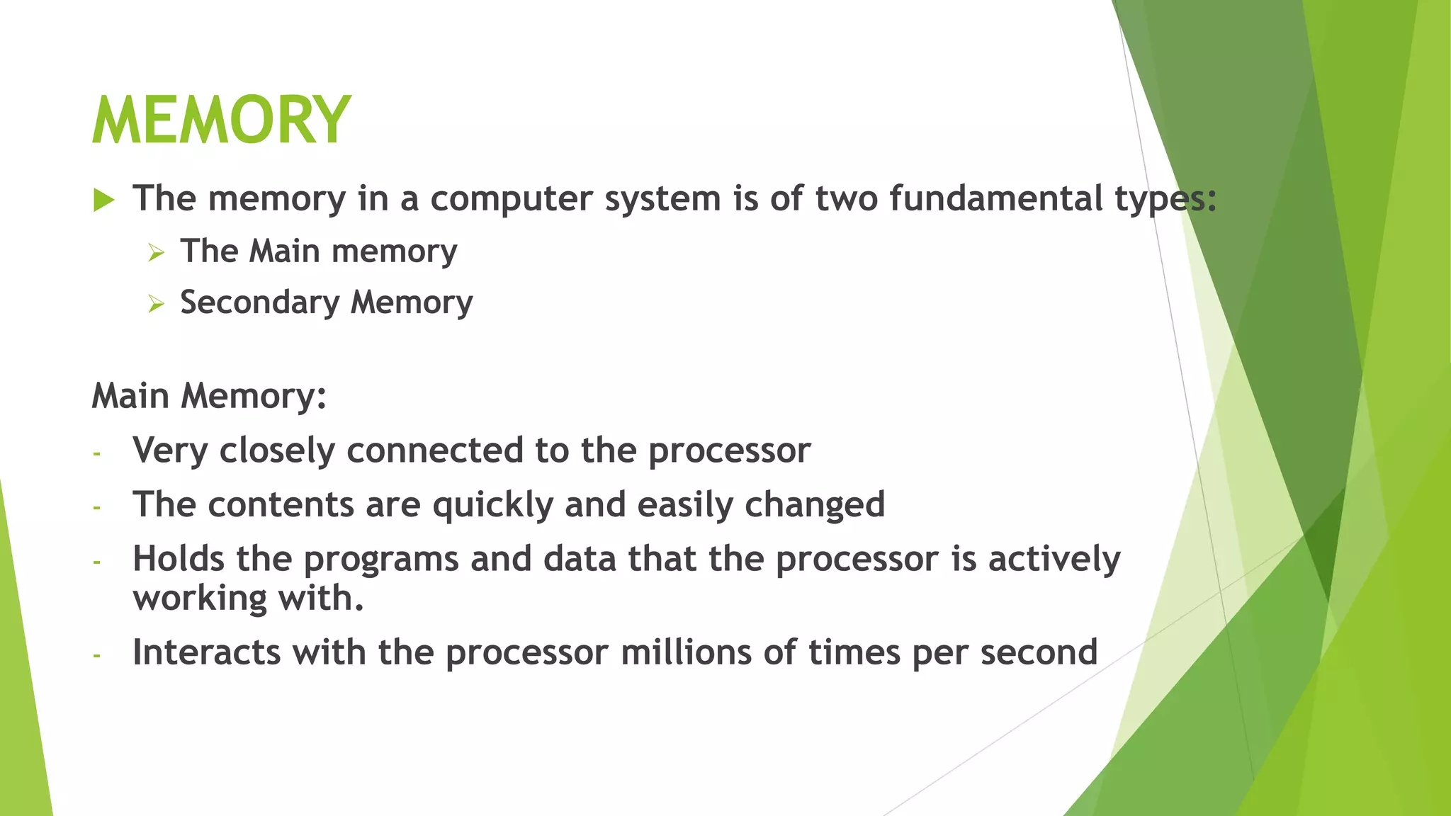 MEMORY
 The memory in a computer system is of two fundamental types:
 The Main memory
 Secondary Memory
Main Memory:
- Very closely connected to the processor
- The contents are quickly and easily changed
- Holds the programs and data that the processor is actively
working with.
- Interacts with the processor millions of times per second
 