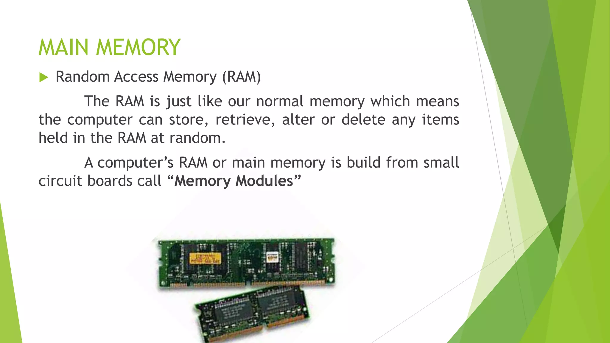 MAIN MEMORY
 Random Access Memory (RAM)
The RAM is just like our normal memory which means
the computer can store, retrieve, alter or delete any items
held in the RAM at random.
A computer’s RAM or main memory is build from small
circuit boards call “Memory Modules”
 