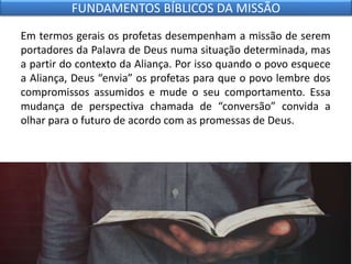 Em termos gerais os profetas desempenham a missão de serem
portadores da Palavra de Deus numa situação determinada, mas
a partir do contexto da Aliança. Por isso quando o povo esquece
a Aliança, Deus “envia” os profetas para que o povo lembre dos
compromissos assumidos e mude o seu comportamento. Essa
mudança de perspectiva chamada de “conversão” convida a
olhar para o futuro de acordo com as promessas de Deus.
FUNDAMENTOS BÍBLICOS DA MISSÃO
 