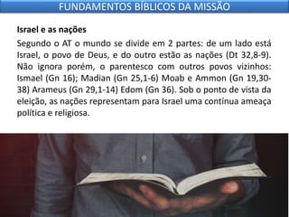 Israel e as nações
Segundo o AT o mundo se divide em 2 partes: de um lado está
Israel, o povo de Deus, e do outro estão as nações (Dt 32,8-9).
Não ignora porém, o parentesco com outros povos vizinhos:
Ismael (Gn 16); Madian (Gn 25,1-6) Moab e Ammon (Gn 19,30-
38) Arameus (Gn 29,1-14) Edom (Gn 36). Sob o ponto de vista da
eleição, as nações representam para Israel uma contínua ameaça
política e religiosa.
FUNDAMENTOS BÍBLICOS DA MISSÃO
 