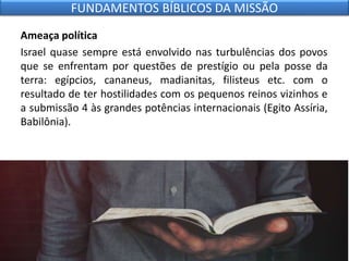 Ameaça política
Israel quase sempre está envolvido nas turbulências dos povos
que se enfrentam por questões de prestígio ou pela posse da
terra: egípcios, cananeus, madianitas, filisteus etc. com o
resultado de ter hostilidades com os pequenos reinos vizinhos e
a submissão 4 às grandes potências internacionais (Egito Assíria,
Babilônia).
FUNDAMENTOS BÍBLICOS DA MISSÃO
 