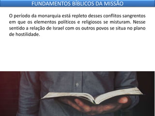 O período da monarquia está repleto desses conflitos sangrentos
em que os elementos políticos e religiosos se misturam. Nesse
sentido a relação de Israel com os outros povos se situa no plano
de hostilidade.
FUNDAMENTOS BÍBLICOS DA MISSÃO
 