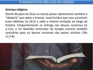 Ameaça religiosa
Diante do povo de Deus os outros povos representam também a
“idolatria” que seduz e tiraniza. Israel lembra que seus ancestrais
eram idólatras (Js 24,2) e sofre a mesma tentação ao longo da
história. Freqüentemente se entrega aos deuses cananeus (Jz
2,11s), o rei Salomão construtor do templo constrói também
santuários para os deuses nacionais dos países vizinhos (1Rs
11,5-8).
FUNDAMENTOS BÍBLICOS DA MISSÃO
 