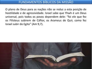O plano de Deus para as nações não se reduz a esta posição de
hostilidade e de agressividade. Israel sabe que Yhwh é um Deus
universal, pois todos os povos dependem dele: “foi ele que fez
os Filisteus subirem de Cáftor, os Arameus de Quir, como fez
Israel subir do Egito” (Am 9,7).
FUNDAMENTOS BÍBLICOS DA MISSÃO
 