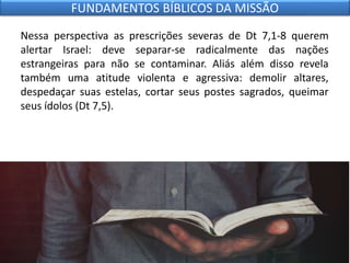 Nessa perspectiva as prescrições severas de Dt 7,1-8 querem
alertar Israel: deve separar-se radicalmente das nações
estrangeiras para não se contaminar. Aliás além disso revela
também uma atitude violenta e agressiva: demolir altares,
despedaçar suas estelas, cortar seus postes sagrados, queimar
seus ídolos (Dt 7,5).
FUNDAMENTOS BÍBLICOS DA MISSÃO
 