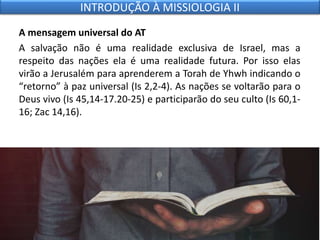 A mensagem universal do AT
A salvação não é uma realidade exclusiva de Israel, mas a
respeito das nações ela é uma realidade futura. Por isso elas
virão a Jerusalém para aprenderem a Torah de Yhwh indicando o
“retorno” à paz universal (Is 2,2-4). As nações se voltarão para o
Deus vivo (Is 45,14-17.20-25) e participarão do seu culto (Is 60,1-
16; Zac 14,16).
INTRODUÇÃO À MISSIOLOGIA II
 