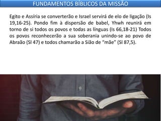 Egito e Assíria se converterão e Israel servirá de elo de ligação (Is
19,16-25). Pondo fim à dispersão de babel, Yhwh reunirá em
torno de si todos os povos e todas as línguas (Is 66,18-21) Todos
os povos reconhecerão a sua soberania unindo-se ao povo de
Abraão (Sl 47) e todos chamarão a Sião de “mãe” (Sl 87,5).
FUNDAMENTOS BÍBLICOS DA MISSÃO
 