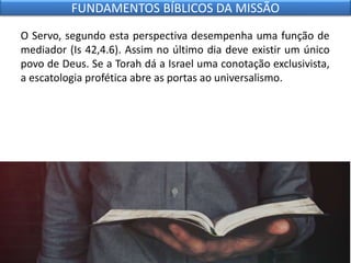 O Servo, segundo esta perspectiva desempenha uma função de
mediador (Is 42,4.6). Assim no último dia deve existir um único
povo de Deus. Se a Torah dá a Israel uma conotação exclusivista,
a escatologia profética abre as portas ao universalismo.
FUNDAMENTOS BÍBLICOS DA MISSÃO
 