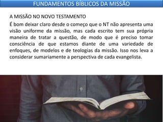 A MISSÃO NO NOVO TESTAMENTO
É bom deixar claro desde o começo que o NT não apresenta uma
visão uniforme da missão, mas cada escrito tem sua própria
maneira de tratar a questão, de modo que é preciso tomar
consciência de que estamos diante de uma variedade de
enfoques, de modelos e de teologias da missão. Isso nos leva a
considerar sumariamente a perspectiva de cada evangelista.
FUNDAMENTOS BÍBLICOS DA MISSÃO
 