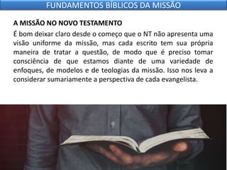 A MISSÃO NO NOVO TESTAMENTO
É bom deixar claro desde o começo que o NT não apresenta uma
visão uniforme da missão, mas cada escrito tem sua própria
maneira de tratar a questão, de modo que é preciso tomar
consciência de que estamos diante de uma variedade de
enfoques, de modelos e de teologias da missão. Isso nos leva a
considerar sumariamente a perspectiva de cada evangelista.
FUNDAMENTOS BÍBLICOS DA MISSÃO
 