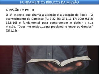 A MISSÃO EM PAULO
O 1º aspecto que chama a atenção é a vocação de Paulo . O
acontecimento de Damasco (At 9;22;26; Gl 1,11-17; 1Cor 9,1-2;
15,8-10) é fundamental para compreender e definir a sua
missão. “Deus me enviou...para proclamá-lo entre os Gentios”
(Gl 1,15s).
FUNDAMENTOS BÍBLICOS DA MISSÃO
 