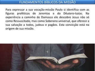 Para expressar a sua vocação-missão Paulo si identifica com as
figuras proféticas de Jeremias e do Dêutero-Isaías. Na
experiência a caminho de Damasco ele descobre Jesus não só
como Ressuscitado, mas como Soberano universal, que oferece a
sua salvação a todos, judeus e pagãos. Esta convicção está na
origem de sua missão.
FUNDAMENTOS BÍBLICOS DA MISSÃO
 