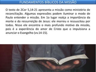 O texto de 2Cor 5,14-21 apresenta a missão como ministério de
reconciliação. Algumas expressões podem iluminar o modo de
Paulo entender a missão. Em 1o lugar realça a importância da
morte e da ressurreição de Jesus: ele morreu e ressuscitou por
todos. Nisso ele encontra o mais profundo motivo da missão,
pois é a experiência do amor de Cristo que o impulsiona a
anunciar o Evangelho (vv.14-15).
FUNDAMENTOS BÍBLICOS DA MISSÃO
 