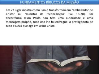 Em 2º lugar mostra como isso o transformou em “embaixador de
Cristo” ou “ministro da reconciliação” (vv. 18-20). Em
decorrência disso Paulo não tem uma autoridade e uma
mensagem própria, tudo isso lhe foi entregue: o protagonista de
tudo é Deus que age em Jesus Cristo.
FUNDAMENTOS BÍBLICOS DA MISSÃO
 