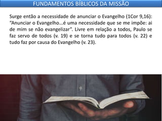 Surge então a necessidade de anunciar o Evangelho (1Cor 9,16):
“Anunciar o Evangelho...é uma necessidade que se me impõe: ai
de mim se não evangelizar”. Livre em relação a todos, Paulo se
faz servo de todos (v. 19) e se torna tudo para todos (v. 22) e
tudo faz por causa do Evangelho (v. 23).
FUNDAMENTOS BÍBLICOS DA MISSÃO
 