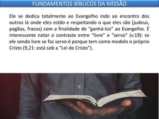 Ele se dedica totalmente ao Evangelho indo ao encontro dos
outros lá onde eles estão e respeitando o que eles são (judeus,
pagãos, fracos) com a finalidade de “ganhá-los” ao Evangelho. É
interessante notar o contraste entre “livre” e “servo” (v.19): se
ele sendo livre se faz servo é porque tem como modelo o próprio
Cristo (9,21: está sob a “Lei de Cristo”).
FUNDAMENTOS BÍBLICOS DA MISSÃO
 