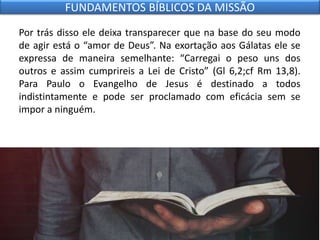 Por trás disso ele deixa transparecer que na base do seu modo
de agir está o “amor de Deus”. Na exortação aos Gálatas ele se
expressa de maneira semelhante: “Carregai o peso uns dos
outros e assim cumprireis a Lei de Cristo” (Gl 6,2;cf Rm 13,8).
Para Paulo o Evangelho de Jesus é destinado a todos
indistintamente e pode ser proclamado com eficácia sem se
impor a ninguém.
FUNDAMENTOS BÍBLICOS DA MISSÃO
 