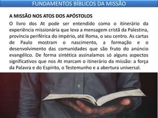 A MISSÃO NOS ATOS DOS APÓSTOLOS
O livro dos At pode ser entendido como o itinerário da
experiência missionária que leva a mensagem cristã da Palestina,
província periférica do império, até Roma, o seu centro. As cartas
de Paulo mostram o nascimento, a formação e o
desenvolvimento das comunidades que são fruto do anúncio
evangélico. De forma sintética assinalamos só alguns aspectos
significativos que nos At marcam o itinerário da missão: a força
da Palavra e do Espírito, o Testemunho e a abertura universal.
FUNDAMENTOS BÍBLICOS DA MISSÃO
 