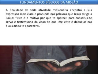 A finalidade de toda atividade missionária encontra a sua
expressão mais clara e profunda nas palavras que Jesus dirige a
Paulo: “Este é o motivo por que te apareci: para constituir-te
servo e testemunha da visão na qual me viste e daquelas nas
quais ainda te aparecerei.
FUNDAMENTOS BÍBLICOS DA MISSÃO
 