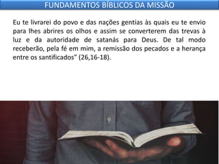 Eu te livrarei do povo e das nações gentias às quais eu te envio
para lhes abrires os olhos e assim se converterem das trevas à
luz e da autoridade de satanás para Deus. De tal modo
receberão, pela fé em mim, a remissão dos pecados e a herança
entre os santificados” (26,16-18).
FUNDAMENTOS BÍBLICOS DA MISSÃO
 