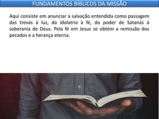 Aqui consiste em anunciar a salvação entendida como passagem
das trevas à luz, da idolatria à fé, do poder de Satanás à
soberania de Deus. Pela fé em Jesus se obtém a remissão dos
pecados e a herança eterna.
FUNDAMENTOS BÍBLICOS DA MISSÃO
 